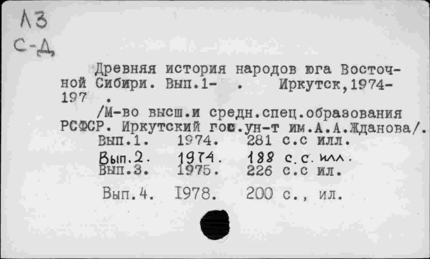 ﻿Древняя история народов юга Восточной Сибири. Вып.1- . Иркутск,1974-197 .
/М-во высш.и средн.спец.образования РСФСР. Иркутский гос.ун-т им.А.А.Жданова/.
Вып.1.	1974.	281	с.с	илл.
Вып.2. 19М.	с.с.илл.
Вып.З.	1975.	226	с.с	ил.
Вып.4.	1978.	200	с.,	ил.